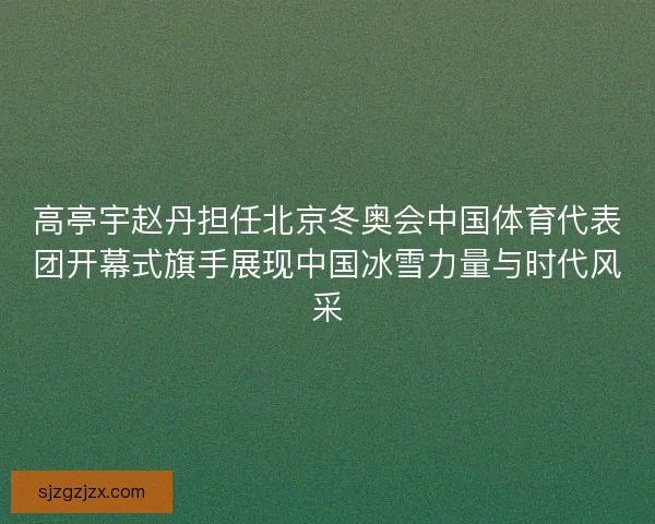 高亭宇赵丹担任北京冬奥会中国体育代表团开幕式旗手展现中国冰雪力量与时代风采