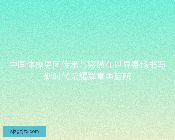中国体操男团传承与突破在世界赛场书写新时代荣耀篇章再启航