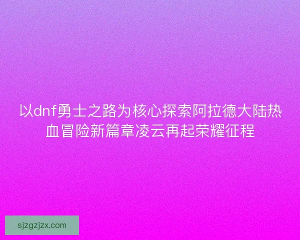 以dnf勇士之路为核心探索阿拉德大陆热血冒险新篇章凌云再起荣耀征程